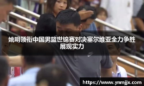 姚明领衔中国男篮世锦赛对决塞尔维亚全力争胜展现实力