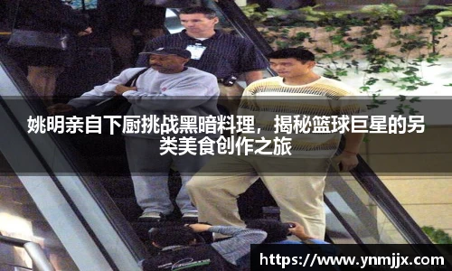 姚明亲自下厨挑战黑暗料理，揭秘篮球巨星的另类美食创作之旅