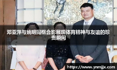 邓亚萍与姚明同框合影展现体育精神与友谊的珍贵瞬间