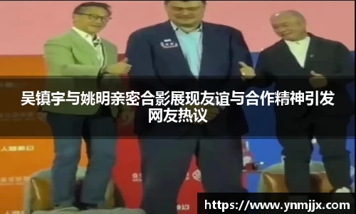 吴镇宇与姚明亲密合影展现友谊与合作精神引发网友热议