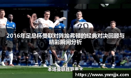 悟空体育2016年足总杯曼联对阵埃弗顿的经典对决回顾与精彩瞬间分析